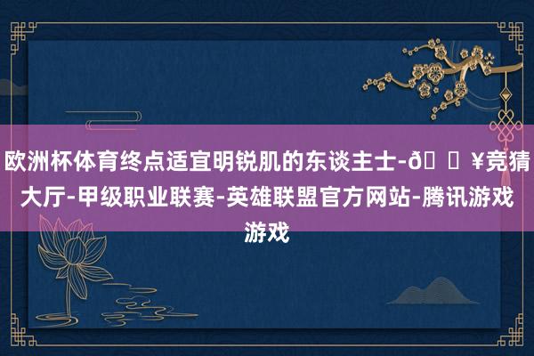 欧洲杯体育终点适宜明锐肌的东谈主士-🔥竞猜大厅-甲级职业联赛-英雄联盟官方网站-腾讯游戏