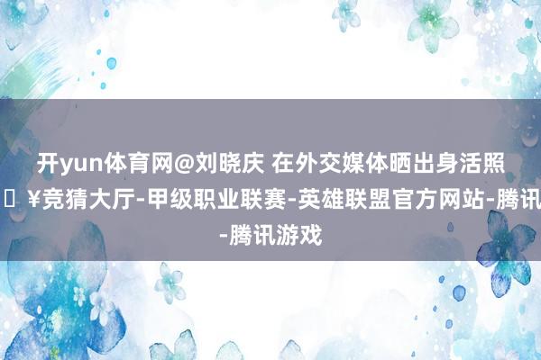 开yun体育网@刘晓庆 在外交媒体晒出身活照-🔥竞猜大厅-甲级职业联赛-英雄联盟官方网站-腾讯游戏