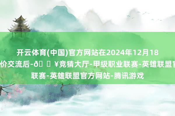 开云体育(中国)官方网站在2024年12月18日进行了上一轮油价交流后-🔥竞猜大厅-甲级职业联赛-英雄联盟官方网站-腾讯游戏