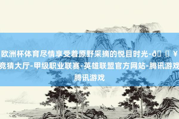 欧洲杯体育尽情享受着原野采摘的悦目时光-🔥竞猜大厅-甲级职业联赛-英雄联盟官方网站-腾讯游戏