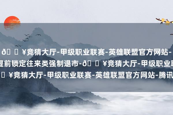 🔥竞猜大厅-甲级职业联赛-英雄联盟官方网站-腾讯游戏*ST好意思讯提前锁定往来类强制退市-🔥竞猜大厅-甲级职业联赛-英雄联盟官方网站-腾讯游戏