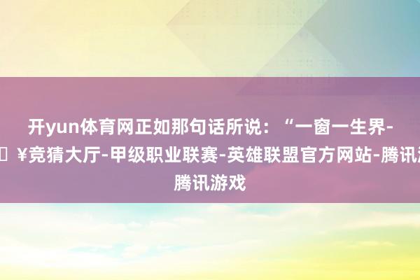 开yun体育网正如那句话所说：“一窗一生界-🔥竞猜大厅-甲级职业联赛-英雄联盟官方网站-腾讯游戏