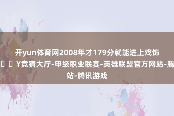 开yun体育网2008年才179分就能进上戏饰演系-🔥竞猜大厅-甲级职业联赛-英雄联盟官方网站-腾讯游戏