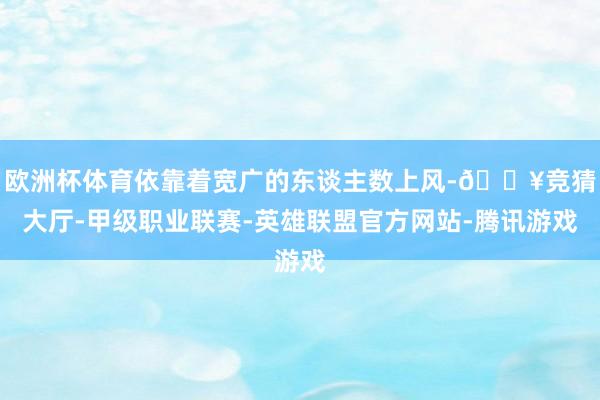欧洲杯体育依靠着宽广的东谈主数上风-🔥竞猜大厅-甲级职业联赛-英雄联盟官方网站-腾讯游戏