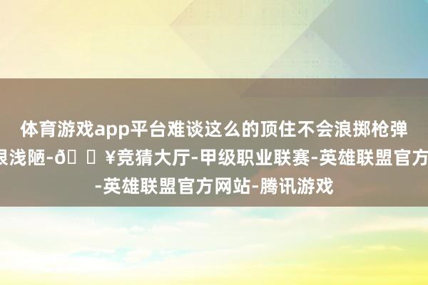 体育游戏app平台难谈这么的顶住不会浪掷枪弹吗？其实原因很浅陋-🔥竞猜大厅-甲级职业联赛-英雄联盟官方网站-腾讯游戏
