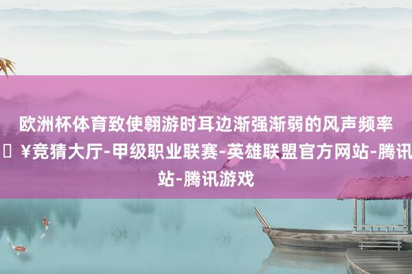 欧洲杯体育致使翱游时耳边渐强渐弱的风声频率-🔥竞猜大厅-甲级职业联赛-英雄联盟官方网站-腾讯游戏