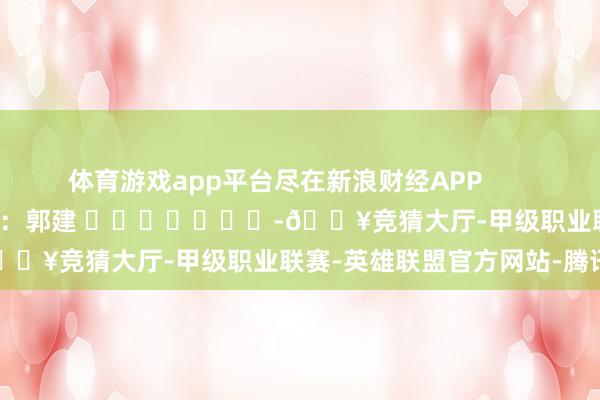 体育游戏app平台尽在新浪财经APP            						背负剪辑：郭建 							-🔥竞猜大厅-甲级职业联赛-英雄联盟官方网站-腾讯游戏
