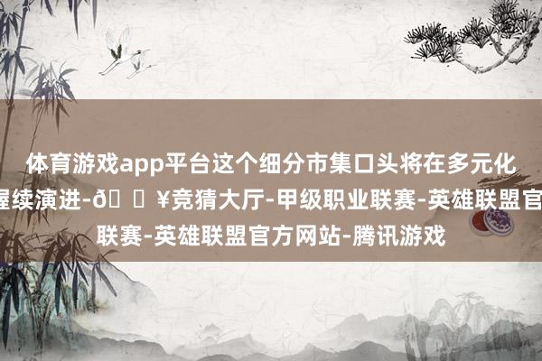 体育游戏app平台这个细分市集口头将在多元化与互异化竞争中握续演进-🔥竞猜大厅-甲级职业联赛-英雄联盟官方网站-腾讯游戏