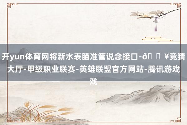 开yun体育网将新水表瞄准管说念接口-🔥竞猜大厅-甲级职业联赛-英雄联盟官方网站-腾讯游戏