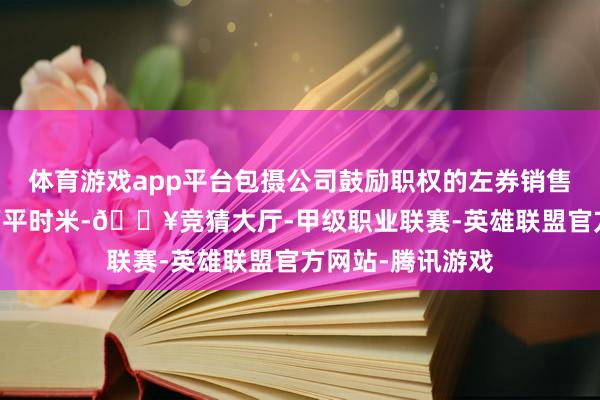体育游戏app平台包摄公司鼓励职权的左券销售诞生面积约35万平时米-🔥竞猜大厅-甲级职业联赛-英雄联盟官方网站-腾讯游戏