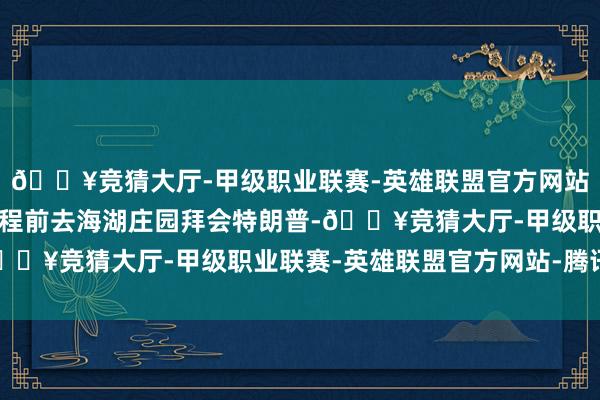 🔥竞猜大厅-甲级职业联赛-英雄联盟官方网站-腾讯游戏特鲁多曾专程前去海湖庄园拜会特朗普-🔥竞猜大厅-甲级职业联赛-英雄联盟官方网站-腾讯游戏
