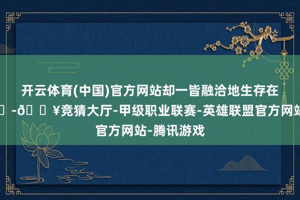 开云体育(中国)官方网站却一皆融洽地生存在这里💖-🔥竞猜大厅-甲级职业联赛-英雄联盟官方网站-腾讯游戏