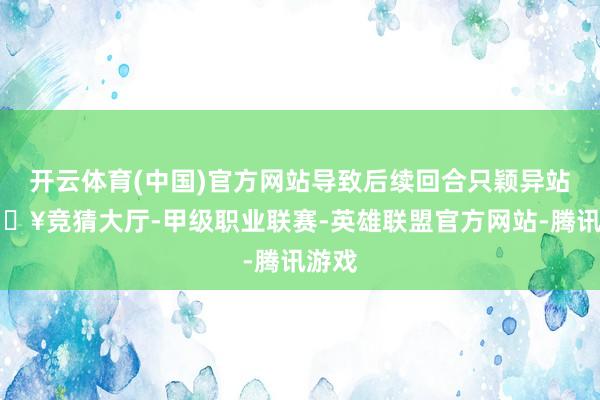 开云体育(中国)官方网站导致后续回合只颖异站-🔥竞猜大厅-甲级职业联赛-英雄联盟官方网站-腾讯游戏