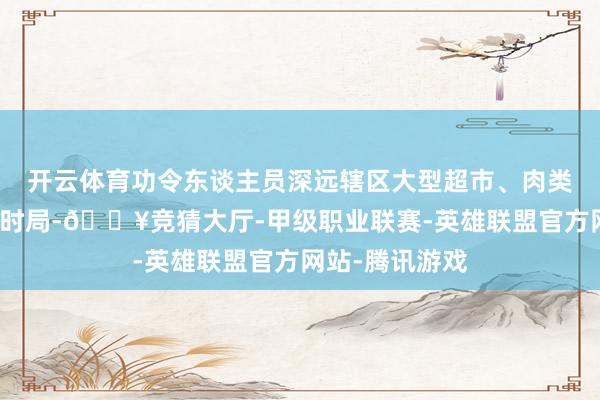 开云体育功令东谈主员深远辖区大型超市、肉类经销店等盘算时局-🔥竞猜大厅-甲级职业联赛-英雄联盟官方网站-腾讯游戏