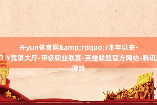 开yun体育网&rdquo;r本年以来-🔥竞猜大厅-甲级职业联赛-英雄联盟官方网站-腾讯游戏