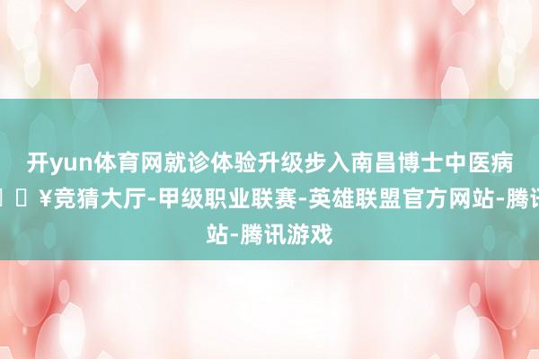 开yun体育网就诊体验升级步入南昌博士中医病院-🔥竞猜大厅-甲级职业联赛-英雄联盟官方网站-腾讯游戏