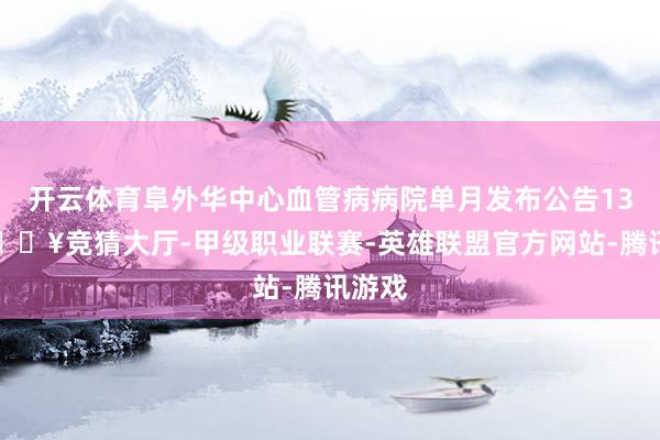 开云体育阜外华中心血管病病院单月发布公告13条-🔥竞猜大厅-甲级职业联赛-英雄联盟官方网站-腾讯游戏