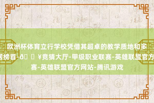 欧洲杯体育立行学校凭借其超卓的教学质地和多方面的上风稳居榜首-🔥竞猜大厅-甲级职业联赛-英雄联盟官方网站-腾讯游戏