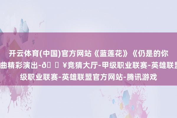 开云体育(中国)官方网站《蓝莲花》《仍是的你》《不再迟疑》等歌曲精彩演出-🔥竞猜大厅-甲级职业联赛-英雄联盟官方网站-腾讯游戏