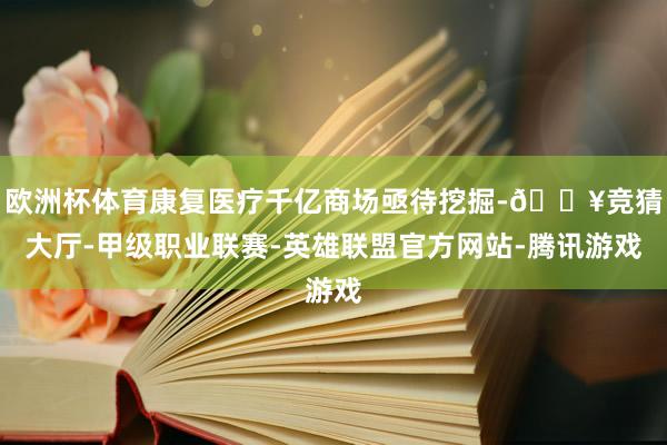 欧洲杯体育康复医疗千亿商场亟待挖掘-🔥竞猜大厅-甲级职业联赛-英雄联盟官方网站-腾讯游戏