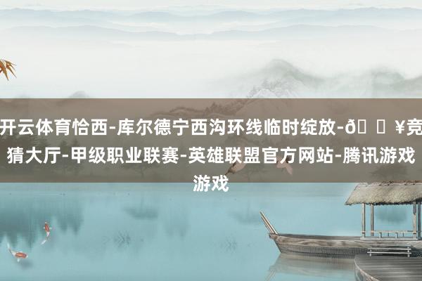 开云体育恰西-库尔德宁西沟环线临时绽放-🔥竞猜大厅-甲级职业联赛-英雄联盟官方网站-腾讯游戏
