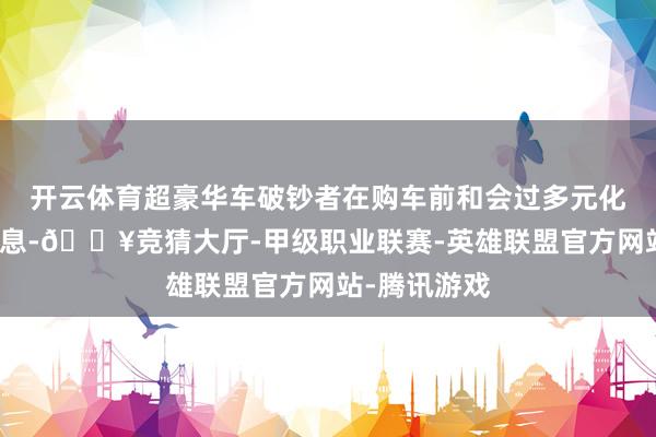 开云体育超豪华车破钞者在购车前和会过多元化渠谈获取信息-🔥竞猜大厅-甲级职业联赛-英雄联盟官方网站-腾讯游戏