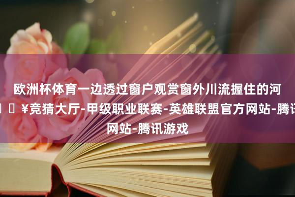 欧洲杯体育一边透过窗户观赏窗外川流握住的河流-🔥竞猜大厅-甲级职业联赛-英雄联盟官方网站-腾讯游戏