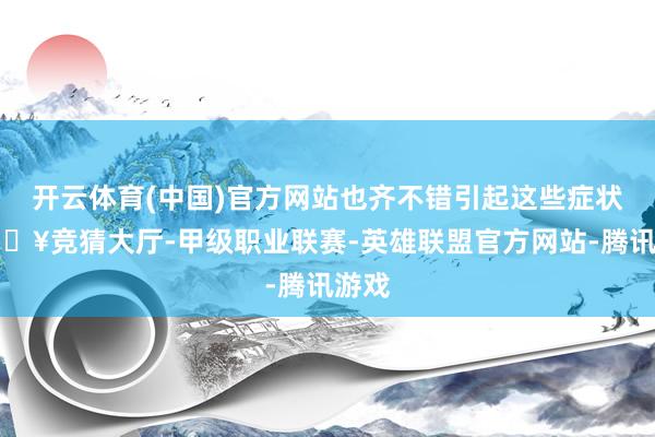 开云体育(中国)官方网站也齐不错引起这些症状-🔥竞猜大厅-甲级职业联赛-英雄联盟官方网站-腾讯游戏