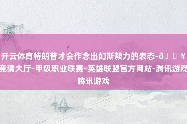 开云体育特朗普才会作念出如斯毅力的表态-🔥竞猜大厅-甲级职业联赛-英雄联盟官方网站-腾讯游戏