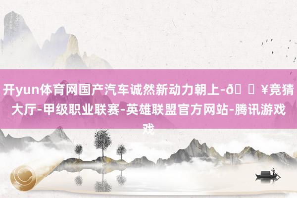 开yun体育网国产汽车诚然新动力朝上-🔥竞猜大厅-甲级职业联赛-英雄联盟官方网站-腾讯游戏