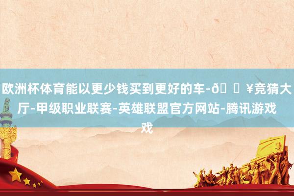 欧洲杯体育能以更少钱买到更好的车-🔥竞猜大厅-甲级职业联赛-英雄联盟官方网站-腾讯游戏