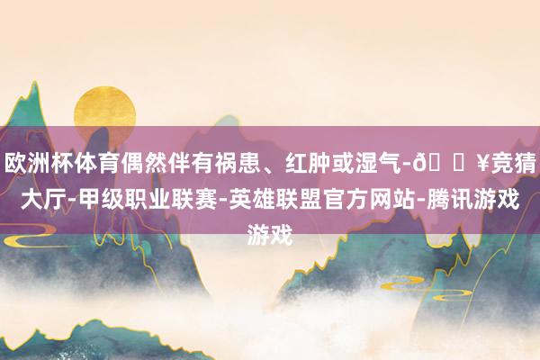 欧洲杯体育偶然伴有祸患、红肿或湿气-🔥竞猜大厅-甲级职业联赛-英雄联盟官方网站-腾讯游戏
