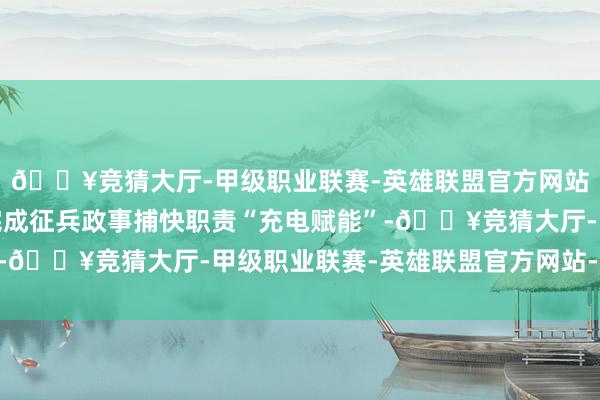 🔥竞猜大厅-甲级职业联赛-英雄联盟官方网站-腾讯游戏为高质料完成征兵政事捕快职责“充电赋能”-🔥竞猜大厅-甲级职业联赛-英雄联盟官方网站-腾讯游戏