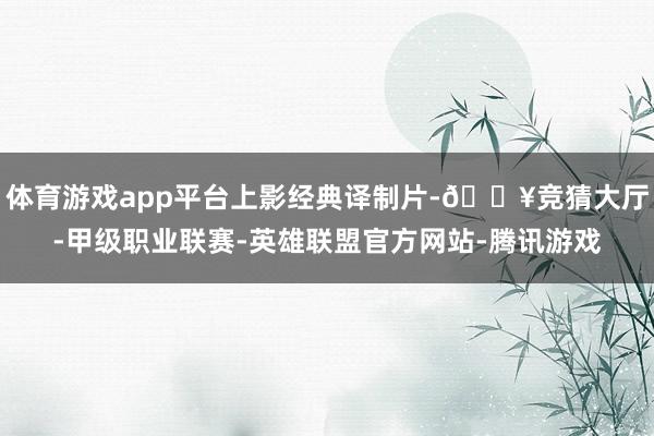 体育游戏app平台上影经典译制片-🔥竞猜大厅-甲级职业联赛-英雄联盟官方网站-腾讯游戏