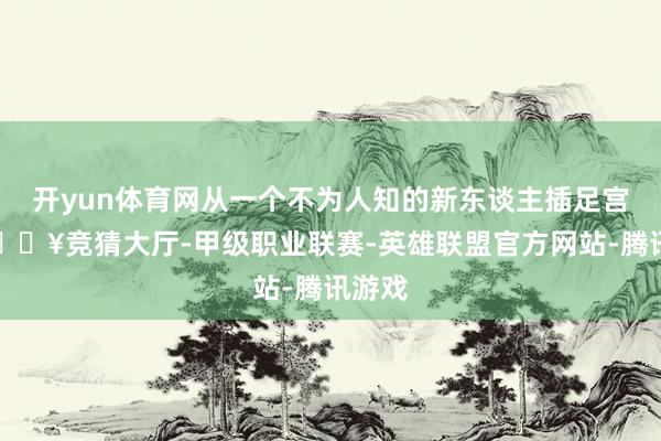 开yun体育网从一个不为人知的新东谈主插足宫廷-🔥竞猜大厅-甲级职业联赛-英雄联盟官方网站-腾讯游戏