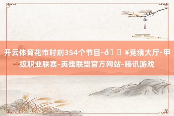 开云体育花市时刻354个节目-🔥竞猜大厅-甲级职业联赛-英雄联盟官方网站-腾讯游戏