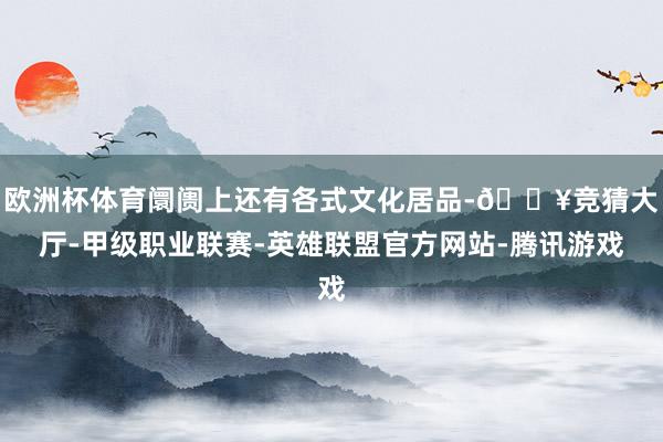 欧洲杯体育阛阓上还有各式文化居品-🔥竞猜大厅-甲级职业联赛-英雄联盟官方网站-腾讯游戏