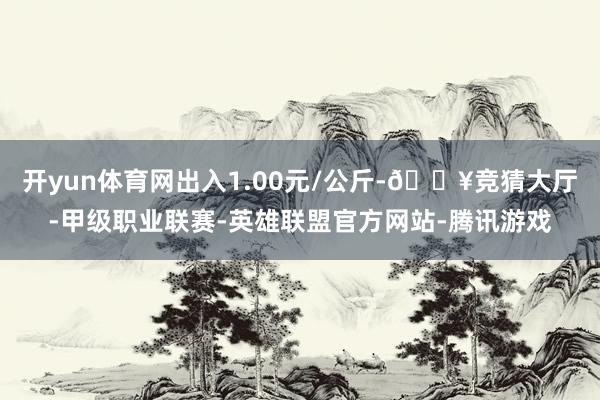 开yun体育网出入1.00元/公斤-🔥竞猜大厅-甲级职业联赛-英雄联盟官方网站-腾讯游戏