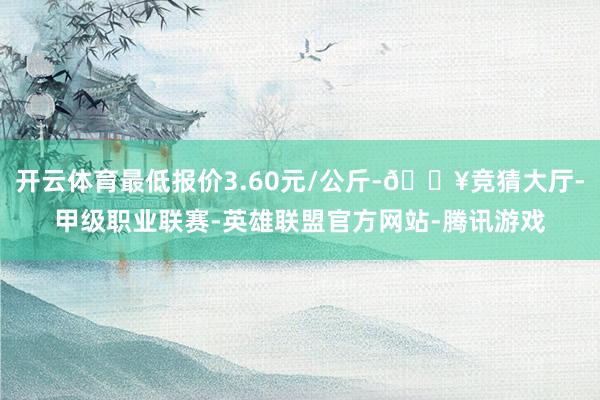 开云体育最低报价3.60元/公斤-🔥竞猜大厅-甲级职业联赛-英雄联盟官方网站-腾讯游戏