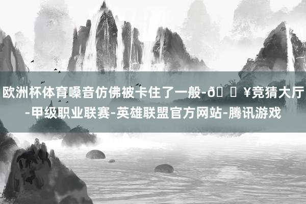 欧洲杯体育嗓音仿佛被卡住了一般-🔥竞猜大厅-甲级职业联赛-英雄联盟官方网站-腾讯游戏
