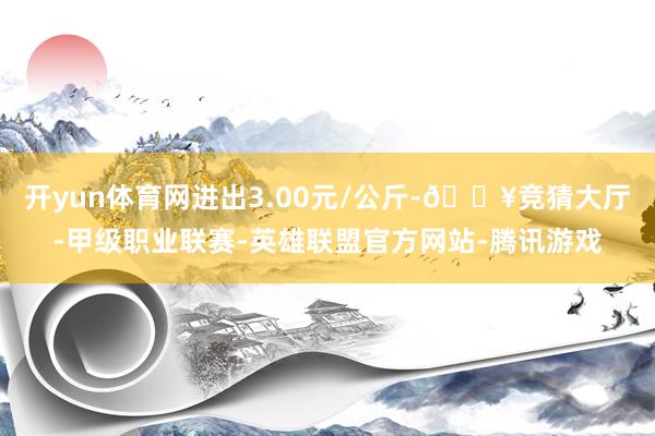 开yun体育网进出3.00元/公斤-🔥竞猜大厅-甲级职业联赛-英雄联盟官方网站-腾讯游戏