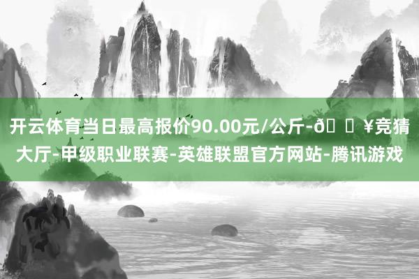 开云体育当日最高报价90.00元/公斤-🔥竞猜大厅-甲级职业联赛-英雄联盟官方网站-腾讯游戏