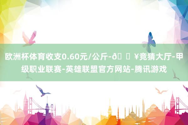 欧洲杯体育收支0.60元/公斤-🔥竞猜大厅-甲级职业联赛-英雄联盟官方网站-腾讯游戏