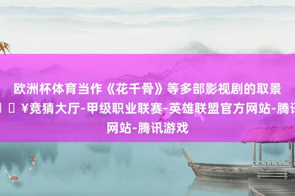 欧洲杯体育当作《花千骨》等多部影视剧的取景地-🔥竞猜大厅-甲级职业联赛-英雄联盟官方网站-腾讯游戏