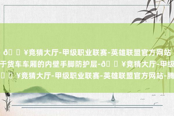🔥竞猜大厅-甲级职业联赛-英雄联盟官方网站-腾讯游戏荒谬稳健用于货车车厢的内壁手脚防护层-🔥竞猜大厅-甲级职业联赛-英雄联盟官方网站-腾讯游戏