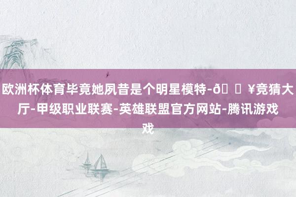 欧洲杯体育毕竟她夙昔是个明星模特-🔥竞猜大厅-甲级职业联赛-英雄联盟官方网站-腾讯游戏