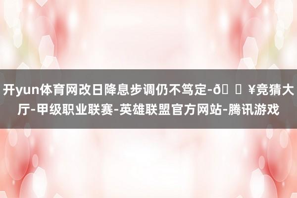 开yun体育网改日降息步调仍不笃定-🔥竞猜大厅-甲级职业联赛-英雄联盟官方网站-腾讯游戏
