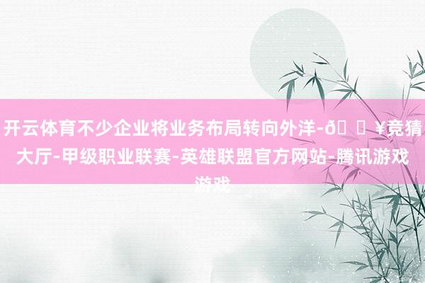 开云体育不少企业将业务布局转向外洋-🔥竞猜大厅-甲级职业联赛-英雄联盟官方网站-腾讯游戏