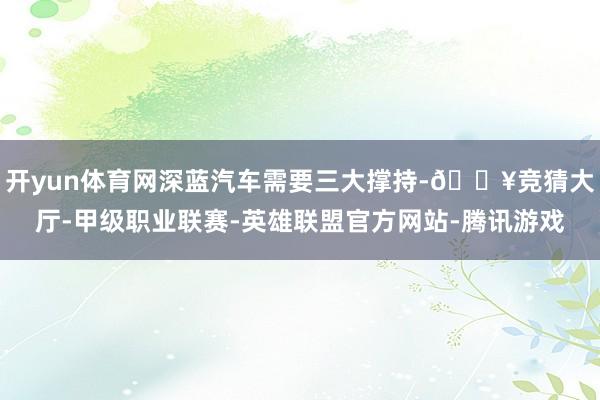 开yun体育网深蓝汽车需要三大撑持-🔥竞猜大厅-甲级职业联赛-英雄联盟官方网站-腾讯游戏