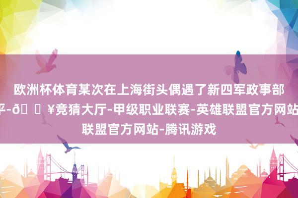 欧洲杯体育某次在上海街头偶遇了新四军政事部主任袁国平-🔥竞猜大厅-甲级职业联赛-英雄联盟官方网站-腾讯游戏
